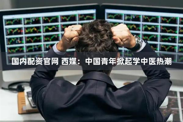 国内配资官网 西媒：中国青年掀起学中医热潮
