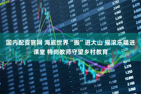 国内配资官网 海底世界“搬”进大山 摇滚乐唱进课堂 特岗教师守望乡村教育