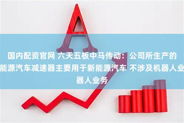 国内配资官网 六天五板中马传动：公司所生产的新能源汽车减速器主要用于新能源汽车 不涉及机器人业务