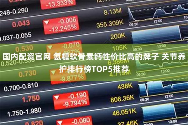 国内配资官网 氨糖软骨素钙性价比高的牌子 关节养护排行榜TOP5推荐