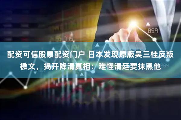 配资可信股票配资门户 日本发现原版吴三桂反叛檄文，揭开降清真相：难怪清廷要抹黑他