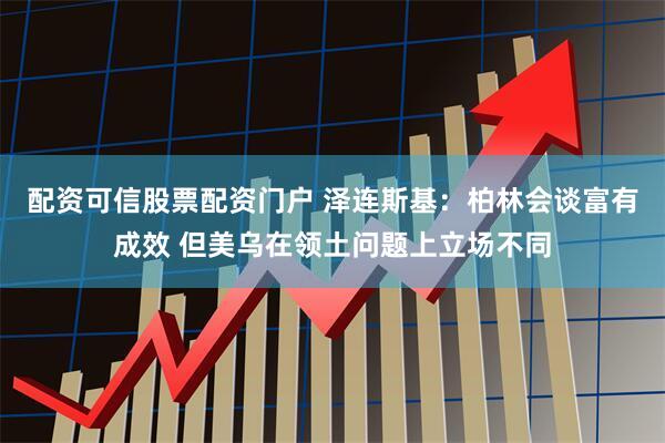 配资可信股票配资门户 泽连斯基:柏林会谈富有成效 但美乌在领土问题上立场不同