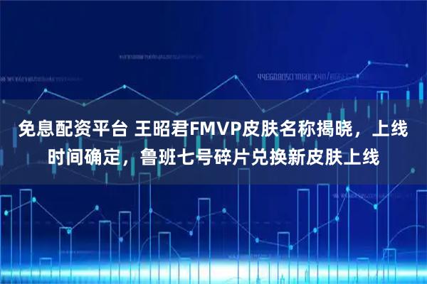 免息配资平台 王昭君FMVP皮肤名称揭晓，上线时间确定，鲁班七号碎片兑换新皮肤上线