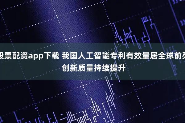 股票配资app下载 我国人工智能专利有效量居全球前列 创新质量持续提升