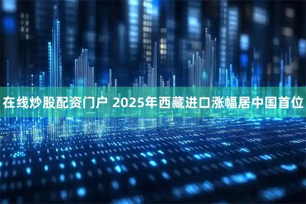 在线炒股配资门户 2025年西藏进口涨幅居中国首位