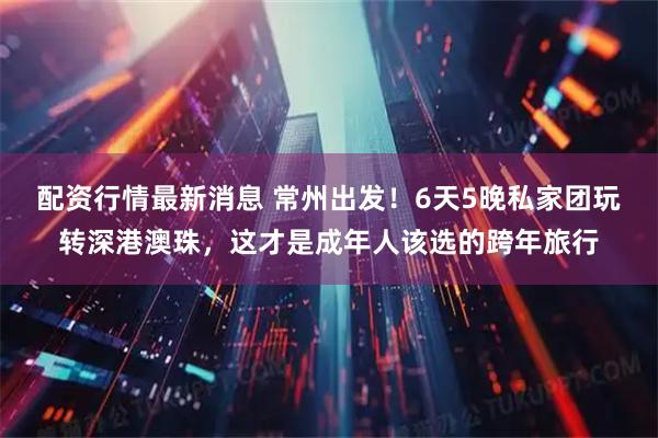 配资行情最新消息 常州出发!6天5晚私家团玩转深港澳珠,这才是成年人该选的跨年旅行