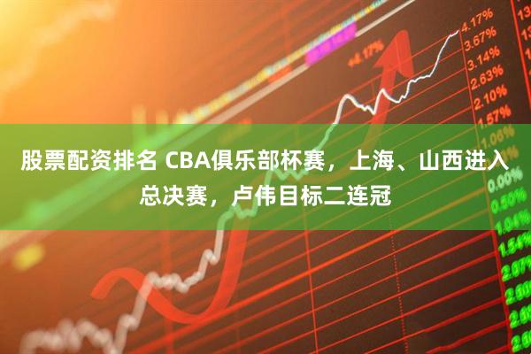 股票配资排名 CBA俱乐部杯赛，上海、山西进入总决赛，卢伟目标二连冠