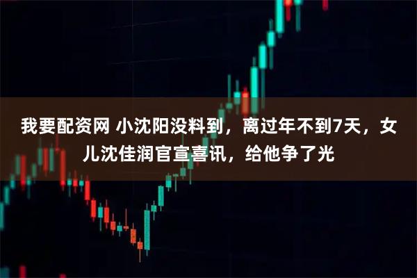 我要配资网 小沈阳没料到，离过年不到7天，女儿沈佳润官宣喜讯，给他争了光
