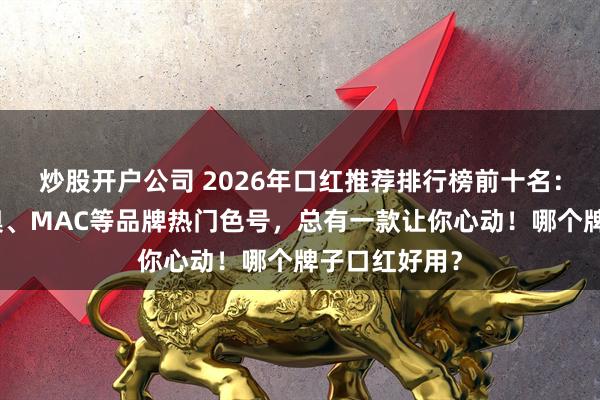 炒股开户公司 2026年口红推荐排行榜前十名：阿玛尼、迪奥、MAC等品牌热门色号，总有一款让你心动！哪个牌子口红好用？
