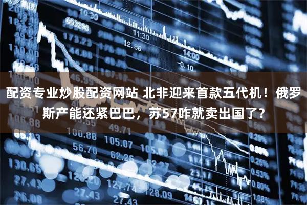 配资专业炒股配资网站 北非迎来首款五代机！俄罗斯产能还紧巴巴，苏57咋就卖出国了？