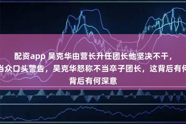 配资app 吴克华由营长升任团长他坚决不干，朱德当众口头警告，吴克华怒称不当卒子团长，这背后有何深意
