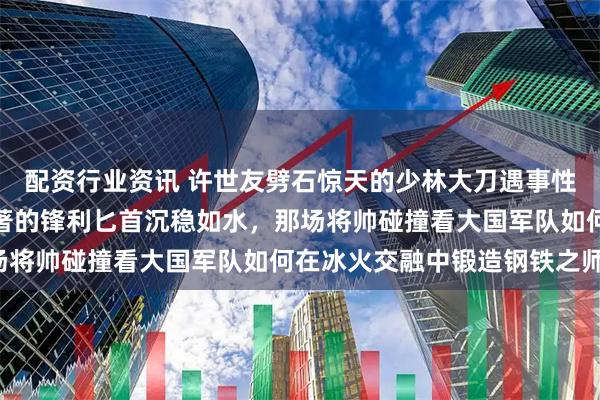 配资行业资讯 许世友劈石惊天的少林大刀遇事性烈如火，李德生见微知著的锋利匕首沉稳如水，那场将帅碰撞看大国军队如何在冰火交融中锻造钢铁之师！