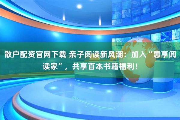 散户配资官网下载 亲子阅读新风潮：加入“惠享阅读家”，共享百本书籍福利！