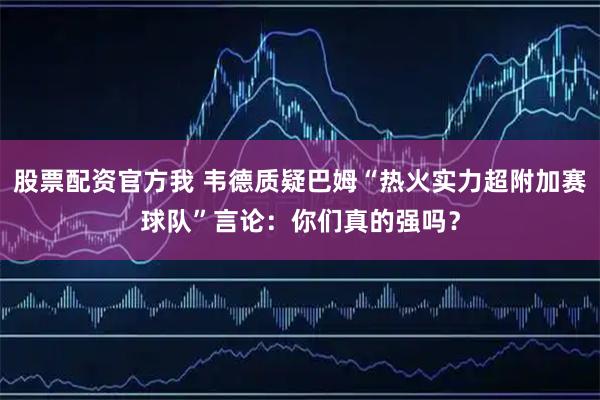 股票配资官方我 韦德质疑巴姆“热火实力超附加赛球队”言论:你们真的强吗?