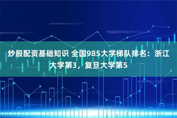 炒股配资基础知识 全国985大学梯队排名：浙江大学第3，复旦大学第5