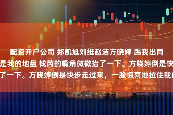 配资开户公司 郑凯旭刘维赵洁方晓婷 踢我出同学群，十年后聚会地点是我的地盘 钱芮的嘴角微微抬了一下。方晓婷倒是快步走过来，一脸惊喜地拉住我的手。