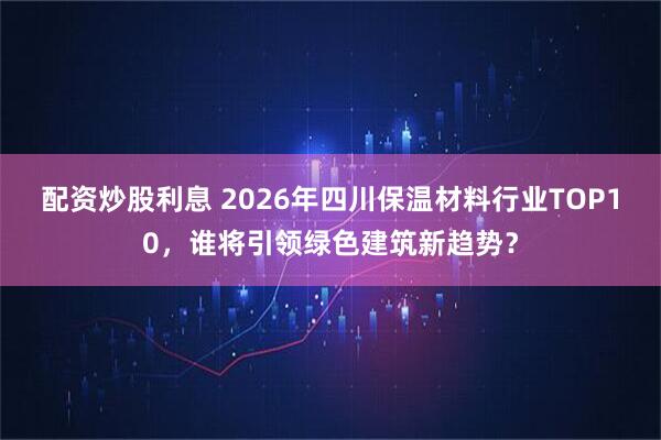 配资炒股利息 2026年四川保温材料行业TOP10，谁将引领绿色建筑新趋势？