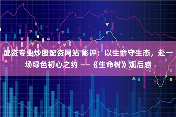 配资专业炒股配资网站 影评:以生命守生态,赴一场绿色初心之约 ——《生命树》观后感