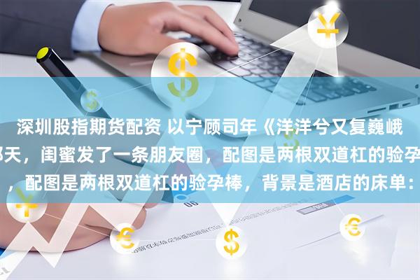 深圳股指期货配资 以宁顾司年《洋洋兮又复巍峨，来客忽笑我》 怀孕那天，闺蜜发了一条朋友圈，配图是两根双道杠的验孕棒，背景是酒店的床单：