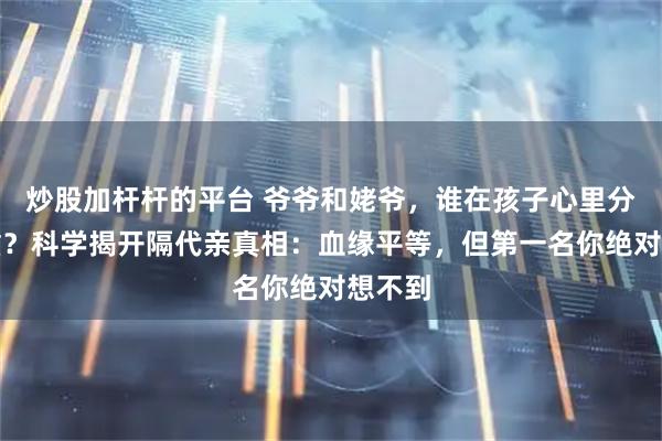 炒股加杆杆的平台 爷爷和姥爷，谁在孩子心里分量更重？科学揭开隔代亲真相：血缘平等，但第一名你绝对想不到
