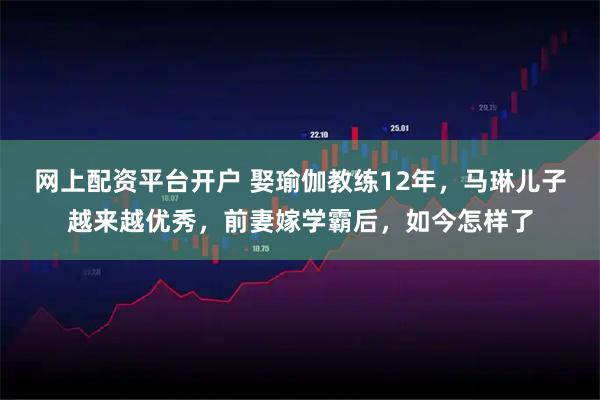 网上配资平台开户 娶瑜伽教练12年，马琳儿子越来越优秀，前妻嫁学霸后，如今怎样了