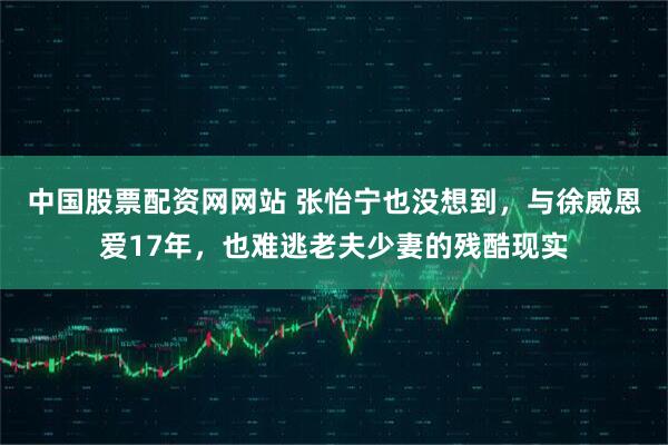 中国股票配资网网站 张怡宁也没想到，与徐威恩爱17年，也难逃老夫少妻的残酷现实