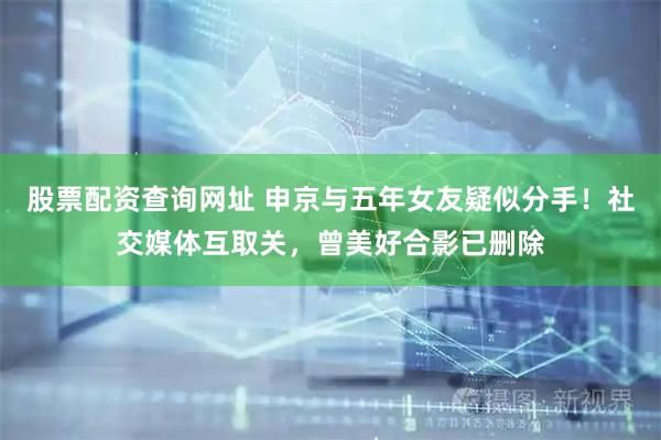 股票配资查询网址 申京与五年女友疑似分手！社交媒体互取关，曾美好合影已删除