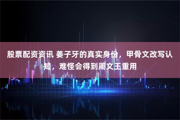 股票配资资讯 姜子牙的真实身份，甲骨文改写认知，难怪会得到周文王重用