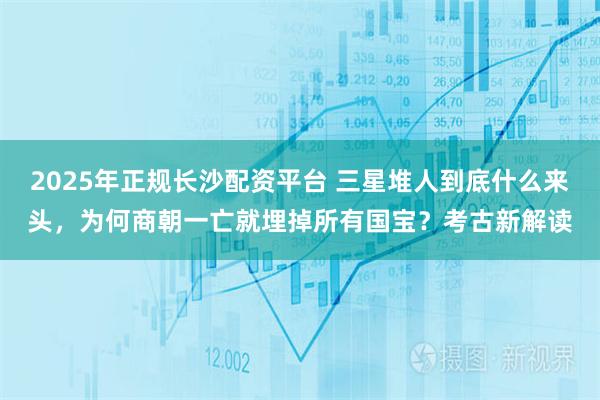 2025年正规长沙配资平台 三星堆人到底什么来头，为何商朝一亡就埋掉所有国宝？考古新解读