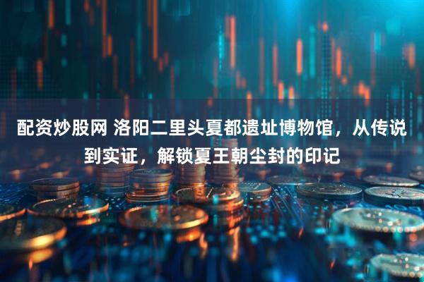 配资炒股网 洛阳二里头夏都遗址博物馆，从传说到实证，解锁夏王朝尘封的印记