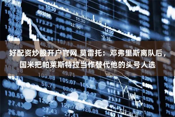 好配资炒股开户官网 莫雷托：邓弗里斯离队后，国米把帕莱斯特拉当作替代他的头号人选