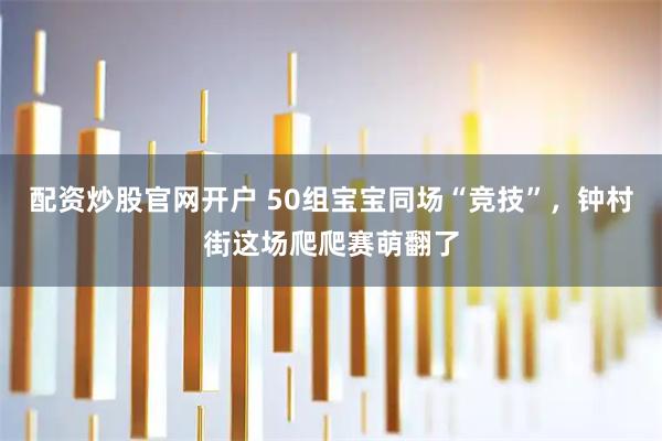 配资炒股官网开户 50组宝宝同场“竞技”，钟村街这场爬爬赛萌翻了