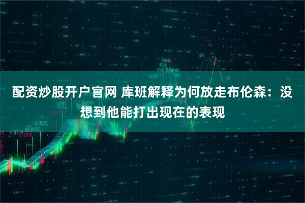 配资炒股开户官网 库班解释为何放走布伦森:没想到他能打出现在的表现