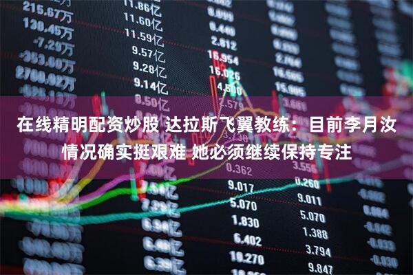 在线精明配资炒股 达拉斯飞翼教练:目前李月汝情况确实挺艰难 她必须继续保持专注