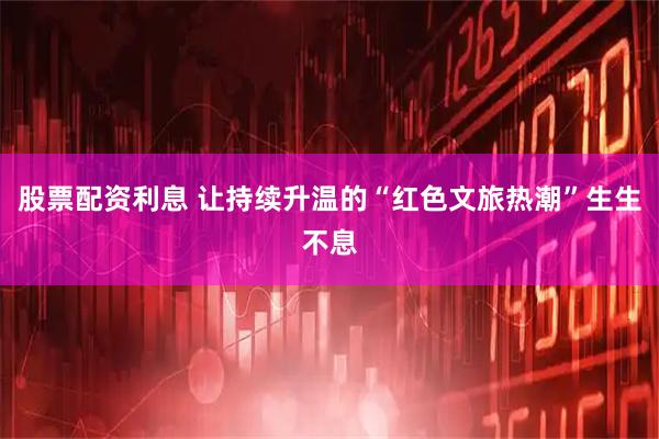 股票配资利息 让持续升温的“红色文旅热潮”生生不息