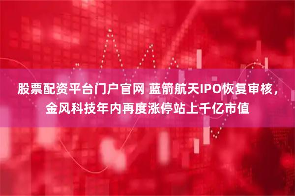 股票配资平台门户官网 蓝箭航天IPO恢复审核，金风科技年内再度涨停站上千亿市值