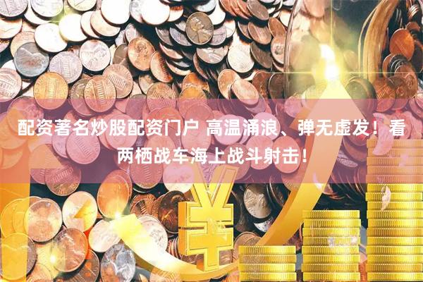 配资著名炒股配资门户 高温涌浪、弹无虚发！看两栖战车海上战斗射击！