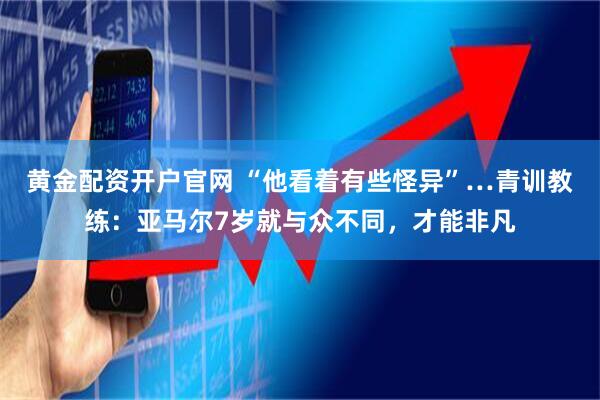 黄金配资开户官网 “他看着有些怪异”…青训教练：亚马尔7岁就与众不同，才能非凡