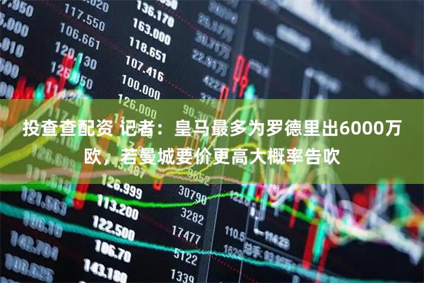投查查配资 记者：皇马最多为罗德里出6000万欧，若曼城要价更高大概率告吹