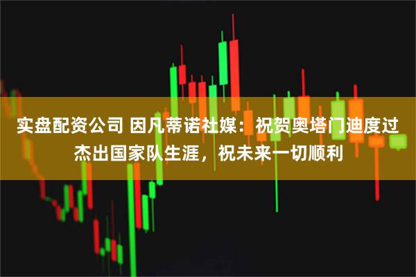 实盘配资公司 因凡蒂诺社媒：祝贺奥塔门迪度过杰出国家队生涯，祝未来一切顺利