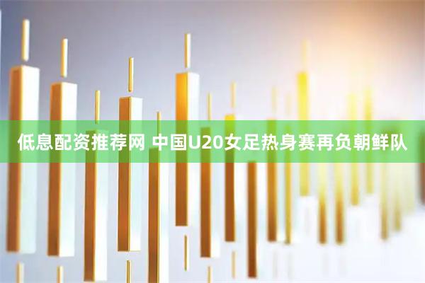 低息配资推荐网 中国U20女足热身赛再负朝鲜队
