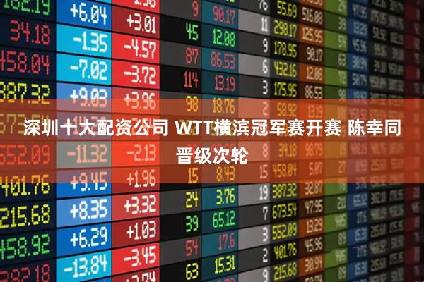 深圳十大配资公司 WTT横滨冠军赛开赛 陈幸同晋级次轮