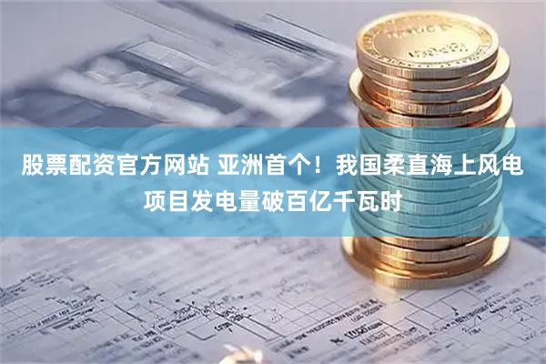 股票配资官方网站 亚洲首个！我国柔直海上风电项目发电量破百亿千瓦时