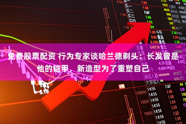 免费股票配资 行为专家谈哈兰德剃头：长发曾是他的铠甲，新造型为了重塑自己